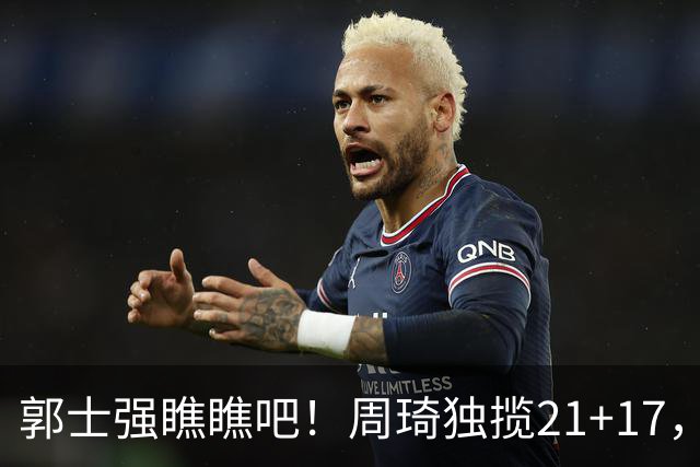 郭士强瞧瞧吧！周琦独揽21+17，世预赛带上他，中国男篮才更有信心